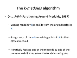 The  k - medoids   algorithm Or … PAM  (Partitioning Around Medoids, 1987) Choose randomly  k  medoids from the original dataset  X   Assign each of the  n-k  remaining points in  X  to their closest medoid iteratively replace one of the medoids by one of the non-medoids if it improves the total clustering cost 