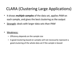 CLARA (Clustering Large Applications) It draws  multiple samples   of the data set, applies  PAM  on each sample, and gives the best clustering as the output Strength : deals with larger data sets than  PAM Weakness: Efficiency depends on the sample size A good clustering based on samples will not necessarily represent a good clustering of the whole data set if the sample is biased 