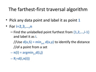 The farthest-first traversal algorithm Pick any data point and label it as point  1 For  i=2,3,…,n Find the unlabelled point furthest from  {1,2,…,i-1}  and label it as  i .  //Use  d(x,S) = min y є S  d(x,y)  to identify the distance //of a point from a set π (i) = argmin j<i d(i,j) R i =d(i, π (i)) 