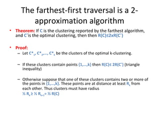 The farthest-first traversal is a 2-approximation algorithm Theorem:  If  C  is the clustering reported by the farthest algorithm, and  C * is the optimal clustering, then then  R(C)≤2xR(C * ) Proof: Let  C* 1 , C* 2 ,…, C* k   be the clusters of the optimal k-clustering.  If these clusters contain points  {1,…,k}  then  R(C)≤ 2R(C * )  (triangle inequality) Otherwise suppose that one of these clusters contains two or more of the points in  {1,…,k} . These points are at distance at least  R k  from each other. Thus clusters must have radius ½ R k  ≥ ½ R k+1 = ½ R(C) 