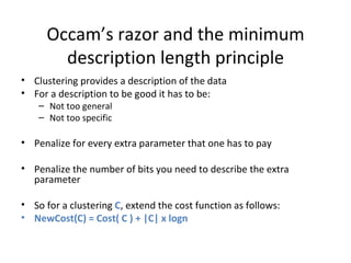 Occam’s razor and the minimum description length principle Clustering provides a description of the data For a description to be good it has to be: Not too general Not too specific Penalize for every extra parameter that one has to pay Penalize the number of bits you need to describe the extra parameter So for a clustering  C , extend the cost function as follows:  NewCost(C) = Cost( C ) + |C| x logn 