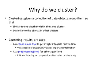 Why do we cluster? Clustering : given a collection of data objects group them so that Similar to one another within the same cluster Dissimilar to the objects in other clusters Clustering  results  are used: As a  stand-alone tool  to get insight into data distribution Visualization of clusters may unveil important information As a  preprocessing step  for other algorithms Efficient indexing or compression often relies on clustering 