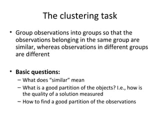 The clustering task Group observations into groups so that the observations belonging in the same group are similar, whereas observations in different groups are different Basic questions: What does “similar” mean What is a good partition of the objects? I.e., how is the quality of a solution measured How to find a good partition of the observations 