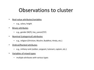 Observations to cluster Real-value attributes/variables e.g., salary, height Binary attributes e.g., gender (M/F), has_cancer(T/F) Nominal (categorical) attributes e.g., religion (Christian, Muslim, Buddhist, Hindu, etc.) Ordinal/Ranked attributes e.g., military rank (soldier, sergeant, lutenant, captain, etc.) Variables of mixed types multiple attributes with various types 