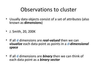 Observations to cluster Usually data objects consist of a set of attributes (also known as  dimensions ) J. Smith, 20, 200K If all  d  dimensions are  real-valued  then we can  visualize  each data point as points in a  d -dimensional space If all  d  dimensions are  binary  then we can think of each data point as a  binary vector  