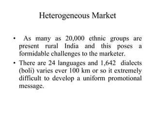 Heterogeneous Market As many as 20,000 ethnic groups are present rural India and this poses a formidable challenges to the marketer. There are 24 languages and 1,642  dialects (boli) varies ever 100 km or so it extremely difficult to develop a uniform promotional message.  