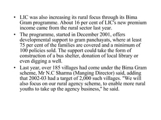 LIC was also increasing its rural focus through its Bima Gram programme. About 16 per cent of LIC's new premium income came from the rural sector last year.  The programme, started in December 2001, offers developmental support to gram panchayats, where at least 75 per cent of the families are covered and a minimum of 100 policies sold. The support could take the form of construction of a bus shelter, donation of local library or even digging a well.  Last year, over 185 villages had come under the Bima Gram scheme, Mr N.C Sharma (Manging Director) said, adding that 2002-03 had a target of 2,000 such villages. &quot;We will also focus on our rural agency scheme, to enable more rural youths to take up the agency business,'' he said.  