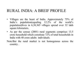 RURAL INDIA: A BREIF PROFILE   Villages are the heart of India. Approximately 75% of India’s population(equaling 12.2% of the world’s population)lives in 6,38,365 villages spread over 32 lakh square kilometers.  As per the census (2001) rural segments comprises 13.5 crore household which constitute 72% of total households in India with 48 crore adults  individuals. Note:But the rural market is not homogenous across the country .  