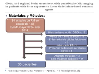  Materiales y Métodos:
Radiology: Volume 283: Number 1—April 2017 n radiology.rsna.org
Global and regional brain assessment with quantitative MR imaging
in patients with Prior exposure to linear Gadolinium-based contrast
agents
35 pacientes
Historia desconocida GBCA = 18
-Artefacto metálicos = 3
-Solo imágenes sagitales = 11
-Menos de 7 años de edad = 16
- Enfermedad de células falciforme
= 2
-Historia de RT= 2
- Presencia de lesiones cerebrales
>6mm = 4
91 estudios de RM en
equipo de 1,5T
Desde mayo 2005 / abril
2014.
 