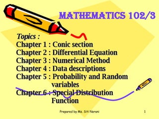 Topics : Chapter 1 : Conic section Chapter 2 : Differential Equation Chapter 3 : Numerical Method Chapter 4 : Data descriptions Chapter 5 : Probability and Random    variables Chapter 6 : Special Distribution    Function Mathematics 102/3 