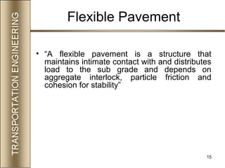 15
Flexible Pavement
• “A flexible pavement is a structure that
maintains intimate contact with and distributes
load to the sub grade and depends on
aggregate interlock, particle friction and
cohesion for stability”
 