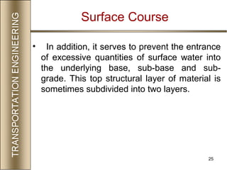 25
• In addition, it serves to prevent the entrance
of excessive quantities of surface water into
the underlying base, sub-base and sub-
grade. This top structural layer of material is
sometimes subdivided into two layers.
Surface Course
 