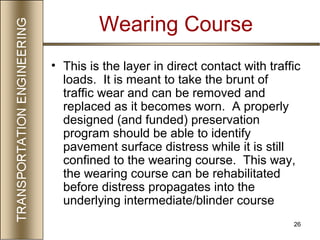 26
Wearing Course
• This is the layer in direct contact with traffic
loads. It is meant to take the brunt of
traffic wear and can be removed and
replaced as it becomes worn. A properly
designed (and funded) preservation
program should be able to identify
pavement surface distress while it is still
confined to the wearing course. This way,
the wearing course can be rehabilitated
before distress propagates into the
underlying intermediate/blinder course
 