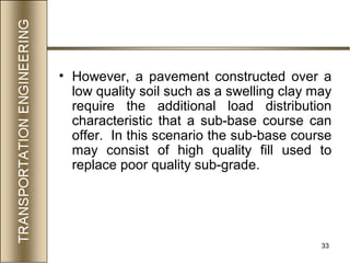 33
• However, a pavement constructed over a
low quality soil such as a swelling clay may
require the additional load distribution
characteristic that a sub-base course can
offer. In this scenario the sub-base course
may consist of high quality fill used to
replace poor quality sub-grade.
 