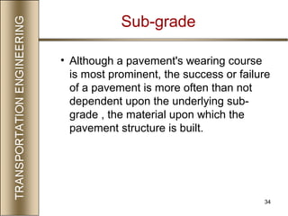 34
Sub-grade
• Although a pavement's wearing course
is most prominent, the success or failure
of a pavement is more often than not
dependent upon the underlying sub-
grade , the material upon which the
pavement structure is built.
 