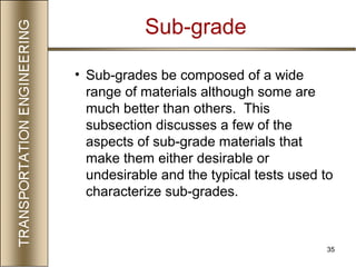 35
• Sub-grades be composed of a wide
range of materials although some are
much better than others. This
subsection discusses a few of the
aspects of sub-grade materials that
make them either desirable or
undesirable and the typical tests used to
characterize sub-grades.
Sub-grade
 