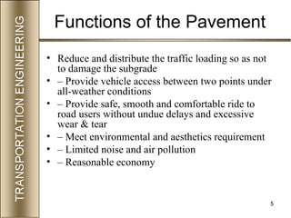 5
Functions of the Pavement
• Reduce and distribute the traffic loading so as not
to damage the subgrade
• – Provide vehicle access between two points under
all-weather conditions
• – Provide safe, smooth and comfortable ride to
road users without undue delays and excessive
wear & tear
• – Meet environmental and aesthetics requirement
• – Limited noise and air pollution
• – Reasonable economy
 