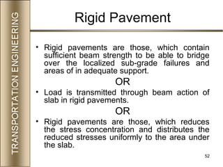 52
Rigid Pavement
• Rigid pavements are those, which contain
sufficient beam strength to be able to bridge
over the localized sub-grade failures and
areas of in adequate support.
OR
• Load is transmitted through beam action of
slab in rigid pavements.
OR
• Rigid pavements are those, which reduces
the stress concentration and distributes the
reduced stresses uniformly to the area under
the slab.
 