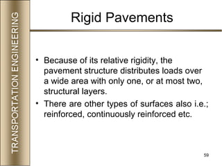 59
• Because of its relative rigidity, the
pavement structure distributes loads over
a wide area with only one, or at most two,
structural layers.
• There are other types of surfaces also i.e.;
reinforced, continuously reinforced etc.
Rigid Pavements
 