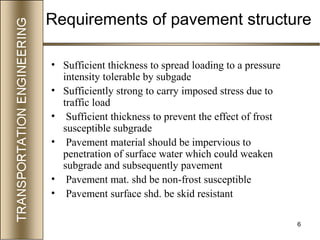 6
Requirements of pavement structure
• Sufficient thickness to spread loading to a pressure
intensity tolerable by subgade
• Sufficiently strong to carry imposed stress due to
traffic load
• Sufficient thickness to prevent the effect of frost
susceptible subgrade
• Pavement material should be impervious to
penetration of surface water which could weaken
subgrade and subsequently pavement
• Pavement mat. shd be non-frost susceptible
• Pavement surface shd. be skid resistant
 