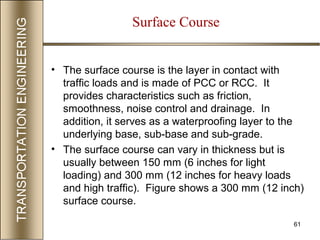 61
Surface Course
• The surface course is the layer in contact with
traffic loads and is made of PCC or RCC. It
provides characteristics such as friction,
smoothness, noise control and drainage. In
addition, it serves as a waterproofing layer to the
underlying base, sub-base and sub-grade.
• The surface course can vary in thickness but is
usually between 150 mm (6 inches for light
loading) and 300 mm (12 inches for heavy loads
and high traffic). Figure shows a 300 mm (12 inch)
surface course.
 