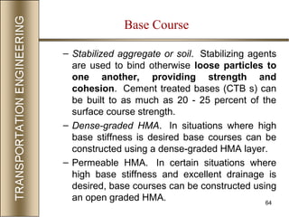 64
– Stabilized aggregate or soil. Stabilizing agents
are used to bind otherwise loose particles to
one another, providing strength and
cohesion. Cement treated bases (CTB s) can
be built to as much as 20 - 25 percent of the
surface course strength.
– Dense-graded HMA. In situations where high
base stiffness is desired base courses can be
constructed using a dense-graded HMA layer.
– Permeable HMA. In certain situations where
high base stiffness and excellent drainage is
desired, base courses can be constructed using
an open graded HMA.
Base Course
 