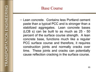 65
– Lean concrete. Contains less Portland cement
paste than a typical PCC and is stronger than a
stabilized aggregates. Lean concrete bases
(LCB s) can be built to as much as 25 - 50
percent of the surface course strength. A lean
concrete base, functions much like a regular
PCC surface course and therefore, it requires
construction joints and normally cracks over
time. These joints and cracks can potentially
cause reflection cracking in the surface course.
Base Course
 