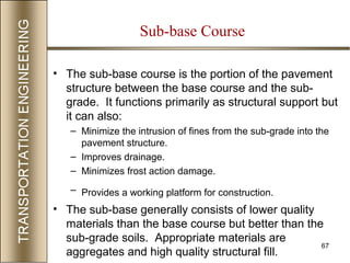 67
Sub-base Course
• The sub-base course is the portion of the pavement
structure between the base course and the sub-
grade. It functions primarily as structural support but
it can also:
– Minimize the intrusion of fines from the sub-grade into the
pavement structure.
– Improves drainage.
– Minimizes frost action damage.
– Provides a working platform for construction.
• The sub-base generally consists of lower quality
materials than the base course but better than the
sub-grade soils. Appropriate materials are
aggregates and high quality structural fill.
 