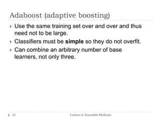 Adaboost (adaptive boosting)
Lecture 6: Ensemble Methods21
 Use the same training set over and over and thus
need not to be large.
 Classifiers must be simple so they do not overfit.
 Can combine an arbitrary number of base
learners, not only three.
 