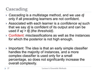 Cascading
Lecture 6: Ensemble Methods27
 Cascading is a multistage method, and we use dj
only if all preceding learners are not confident.
 Associated with each learner is a confidence wj such
that we say dj is confident of its output and can be
used if wj > θj (the threshold).
 Confident: misclassifications as well as the instances
for which the posterior is not high enough.
 Important: The idea is that an early simple classifier
handles the majority of instances, and a more
complex classifier is used only for a small
percentage, so does not significantly increase the
overall complexity.
 