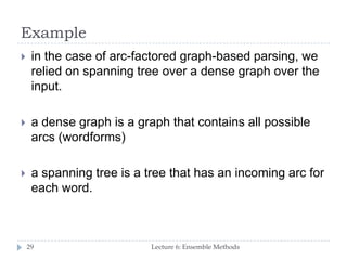 Example
Lecture 6: Ensemble Methods29
 in the case of arc-factored graph-based parsing, we
relied on spanning tree over a dense graph over the
input.
 a dense graph is a graph that contains all possible
arcs (wordforms)
 a spanning tree is a tree that has an incoming arc for
each word.
 