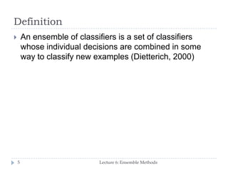 Definition
Lecture 6: Ensemble Methods5
 An ensemble of classifiers is a set of classifiers
whose individual decisions are combined in some
way to classify new examples (Dietterich, 2000)
 