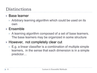 Distinctions
Lecture 6: Ensemble Methods8
 Base learner
 Arbitrary learning algorithm which could be used on its
own
 Ensemble
 A learning algorithm composed of a set of base learners.
The base learners may be organized in some structure
 However, not completely clear cut
 E.g. a linear classifier is a combination of multiple simple
learners, in the sense that each dimension is in a simple
predictor…
 