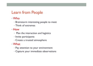 Learn from People
• Who
•  Brainstorm interesting people to meet
•  Think of extremes
• How
•  Plan the interaction and logistics
•  Invite participants
•  Create a trusted atmosphere
• What
•  Pay attention to your environment
•  Capture your immediate observations
 