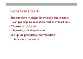 Learn from Experts
• Experts have in-depth knowledge about topic
• Can give large amount of information in short time
• Choose Participants
• Expertise, radical opinion, etc
• Set up for productive conversation
• Plan, capture, document
 