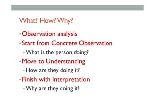 What? How?Why?
• Observation analysis
• Start from Concrete Observation
• What is the person doing?
• Move to Understanding
• How are they doing it?
• Finish with interpretation
• Why are they doing it?
 