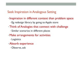 Seek Inspiration inAnalogous Setting
• Inspiration in different context than problem space
• Eg redesign library by going to Apple store
• Think of Analogies that connect with challenge
• Similar scenarios in different places
• Make arrangements for activities
• Logistics
• Absorb experience
• Observe, ask
 