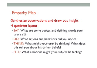 Empathy Map
• Synthesize observations and draw out insight
• 4 quadrant layout
• SAY: What are some quotes and defining words your
user said?
• DO: What actions and behaviors did you notice?
• THINK: What might your user be thinking? What does
this tell you about his or her beliefs?
• FEEL: What emotions might your subject be feeling?
 