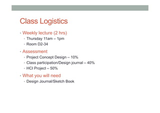 Class Logistics
•  Weekly lecture (2 hrs)
•  Thursday 11am – 1pm
•  Room D2-34
•  Assessment
•  Project Concept Design – 10%
•  Class participation/Design journal – 40%
•  HCI Project – 50%
•  What you will need
•  Design Journal/Sketch Book
 