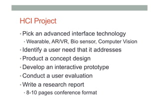 HCI Project
• Pick an advanced interface technology
• Wearable, AR/VR, Bio sensor, Computer Vision
• Identify a user need that it addresses
• Product a concept design
• Develop an interactive prototype
• Conduct a user evaluation
• Write a research report
• 8-10 pages conference format
 