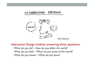 • Interaction Design involves answering three questions:
•  What do you do? - How do you affect the world?
•  What do you feel? – What do you sense of the world?
•  What do you know? – What do you learn?
Bill Verplank
 