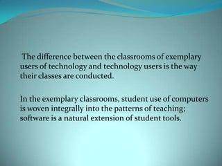 The difference between the classrooms of exemplary
users of technology and technology users is the way
their classes are conducted.

In the exemplary classrooms, student use of computers
is woven integrally into the patterns of teaching;
software is a natural extension of student tools.
 