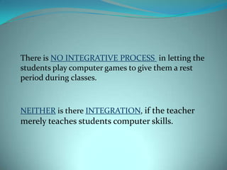 There is NO INTEGRATIVE PROCESS in letting the
students play computer games to give them a rest
period during classes.



NEITHER is there INTEGRATION, if the teacher
merely teaches students computer skills.
 