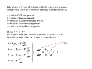 Take a basis of 1 mole of benzene fed to the reactor and introduce
the following variables to represent the stage of system at time ,
p = moles of chlorine present
q = moles of benzene present
r = moles of monochlorbenzene present
s = moles of dichlorbenzene present
t = moles of trichlorbenzene present
Then q + r + s + t = 1
and the total amount of chlorine consumed is: y = r + 2s + 3t
From the material balances : in - out = accumulation
d
dt
Vpsk
d
ds
Vpskprk
d
dr
Vprkpqk
d
dq
Vpqk
3
32
21
10
1)(
1
2
q
r
k
k
dq
dr
u = r/q
 