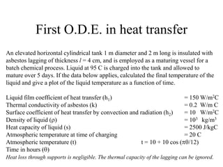 First O.D.E. in heat transfer
An elevated horizontal cylindrical tank 1 m diameter and 2 m long is insulated with
asbestos lagging of thickness l = 4 cm, and is employed as a maturing vessel for a
batch chemical process. Liquid at 95 C is charged into the tank and allowed to
mature over 5 days. If the data below applies, calculated the final temperature of the
liquid and give a plot of the liquid temperature as a function of time.
Liquid film coefficient of heat transfer (h1) = 150 W/m2C
Thermal conductivity of asbestos (k) = 0.2 W/m C
Surface coefficient of heat transfer by convection and radiation (h2) = 10 W/m2C
Density of liquid ( ) = 103 kg/m3
Heat capacity of liquid (s) = 2500 J/kgC
Atmospheric temperature at time of charging = 20 C
Atmospheric temperature (t) t = 10 + 10 cos ( /12)
Time in hours ( )
Heat loss through supports is negligible. The thermal capacity of the lagging can be ignored.
 