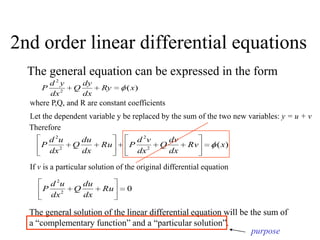 2nd order linear differential equations
The general equation can be expressed in the form
)(2
2
xRy
dx
dy
Q
dx
yd
P
where P,Q, and R are constant coefficients
Let the dependent variable y be replaced by the sum of the two new variables: y = u + v
Therefore
)(2
2
2
2
xRv
dx
dv
Q
dx
vd
PRu
dx
du
Q
dx
ud
P
If v is a particular solution of the original differential equation
02
2
Ru
dx
du
Q
dx
ud
P
The general solution of the linear differential equation will be the sum of
a “complementary function” and a “particular solution”.
purpose
 