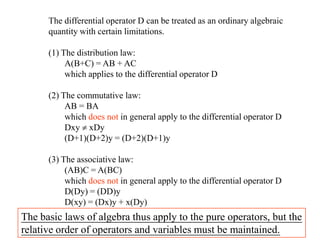 The differential operator D can be treated as an ordinary algebraic
quantity with certain limitations.
(1) The distribution law:
A(B+C) = AB + AC
which applies to the differential operator D
(2) The commutative law:
AB = BA
which does not in general apply to the differential operator D
Dxy xDy
(D+1)(D+2)y = (D+2)(D+1)y
(3) The associative law:
(AB)C = A(BC)
which does not in general apply to the differential operator D
D(Dy) = (DD)y
D(xy) = (Dx)y + x(Dy)
The basic laws of algebra thus apply to the pure operators, but the
relative order of operators and variables must be maintained.
 