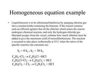 Homogeneous equation example
• Liquid benzene is to be chlorinated batchwise by sparging chlorine gas
into a reaction kettle containing the benzene. If the reactor contains
such an efficient agitator that all the chlorine which enters the reactor
undergoes chemical reaction, and only the hydrogen chloride gas
liberated escapes from the vessel, estimate how much chlorine must be
added to give the maximum yield of monochlorbenzene. The reaction
is assumed to take place isothermally at 55 C when the ratios of the
specific reaction rate constants are:
k1 = 8 k2 ; k2 = 30 k3
C6H6+Cl2 C6H5Cl +HCl
C6H5Cl+Cl2 C6H4Cl2 + HCl
C6H4Cl2 + Cl2 C6H3Cl3 + HCl
 