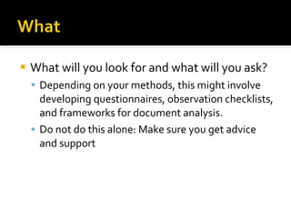 What will you look for and what will you ask? Depending on your methods, this might involve developing questionnaires, observation checklists, and frameworks for document analysis.  Do not do this alone: Make sure you get advice and support  