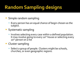 Simple random sampling Every person has an equal chance of begin chosen as the subject. Systematic sampling Involves selecting every case within a defined population. It may involve going to every 10 th  house or selecting every 20 th  person on a list Cluster sampling Select a group of people. Clusters might be schools, churches, or even geographic regions.  